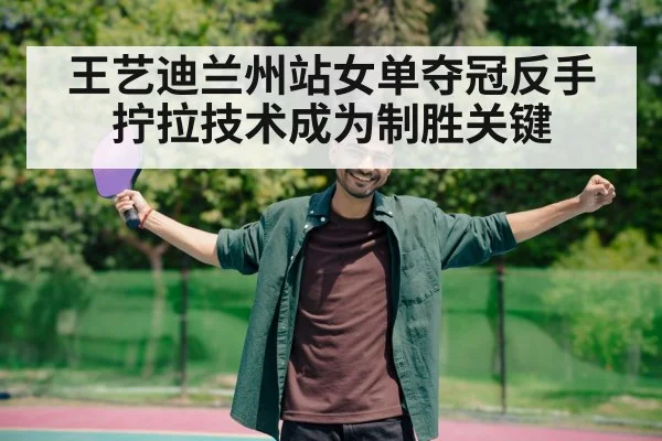 王艺迪兰州站女单夺冠反手拧拉技术成为制胜关键