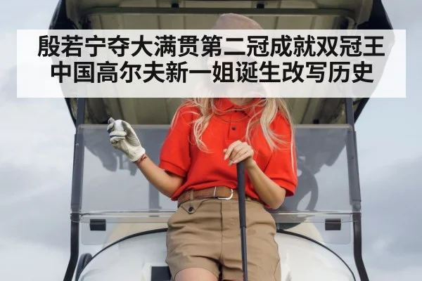 殷若宁夺大满贯第二冠成就双冠王 中国高尔夫新一姐诞生改写历史