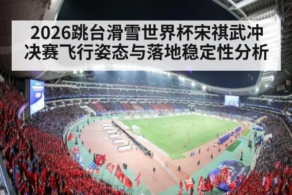 2026跳台滑雪世界杯宋祺武冲决赛飞行姿态与落地稳定性分析